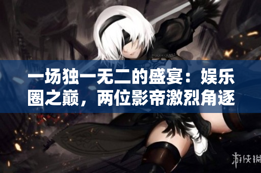 一場獨一無二的盛宴：娛樂圈之巔，兩位影帝激烈角逐！