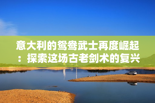 意大利的鴛鴦武士再度崛起：探索這場(chǎng)古老劍術(shù)的復(fù)興與魅力