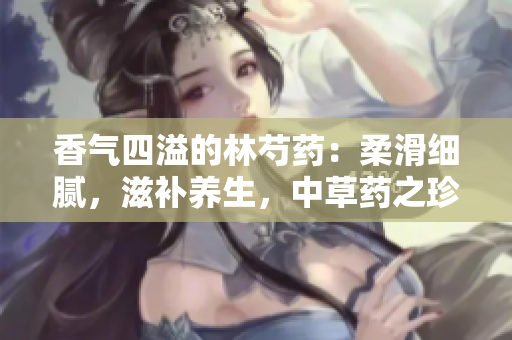 香氣四溢的林芍藥：柔滑細膩，滋補養(yǎng)生，中草藥之珍稀