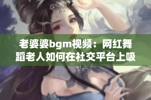 老婆婆bgm視頻：網(wǎng)紅舞蹈老人如何在社交平臺上吸引關(guān)注？