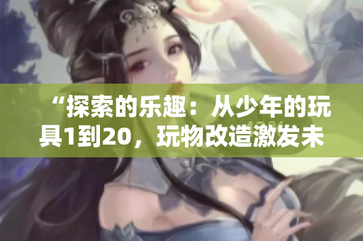 “探索的樂趣：從少年的玩具1到20，玩物改造激發(fā)未來創(chuàng)意”