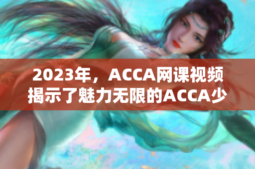 2023年，ACCA網課視頻揭示了魅力無限的ACCA少女之路
