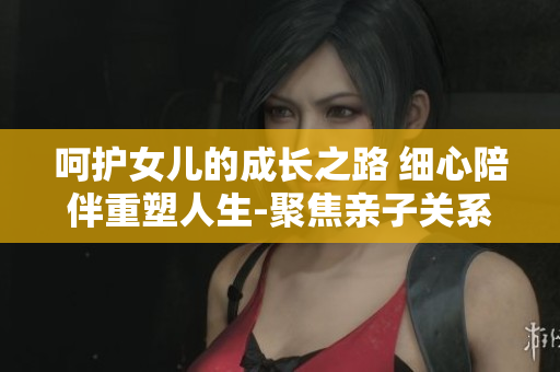 呵護(hù)女兒的成長(zhǎng)之路 細(xì)心陪伴重塑人生-聚焦親子關(guān)系