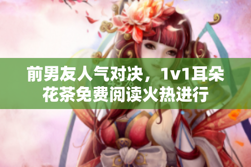 前男友人氣對決，1v1耳朵花茶免費閱讀火熱進行