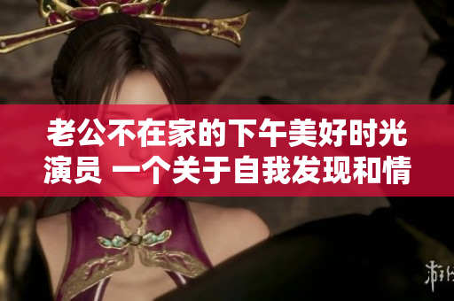 老公不在家的下午美好時(shí)光演員 一個(gè)關(guān)于自我發(fā)現(xiàn)和情感探索的故事