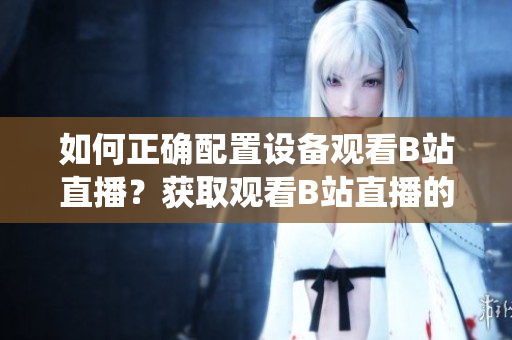 如何正確配置設(shè)備觀看B站直播？獲取觀看B站直播的系統(tǒng)要求