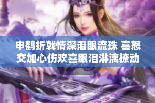 申鶴折戟情深淚眼流珠 喜怒交加心傷歡喜眼淚淋漓撩動(dòng)心弦