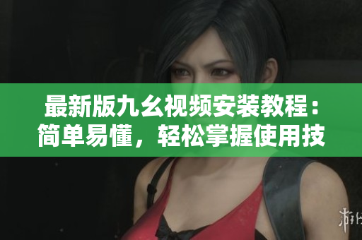 最新版九幺視頻安裝教程：簡單易懂，輕松掌握使用技巧