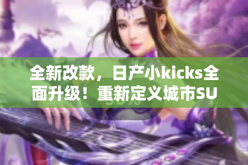 全新改款，日產(chǎn)小kicks全面升級(jí)！重新定義城市SUV標(biāo)桿
