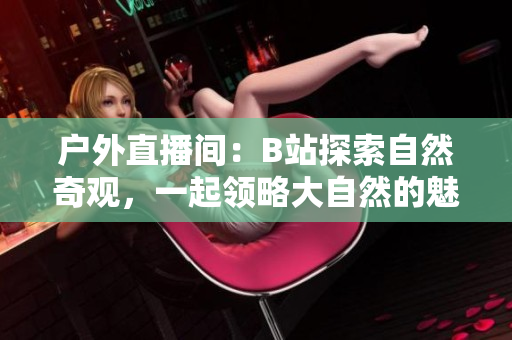 戶外直播間：B站探索自然奇觀，一起領(lǐng)略大自然的魅力