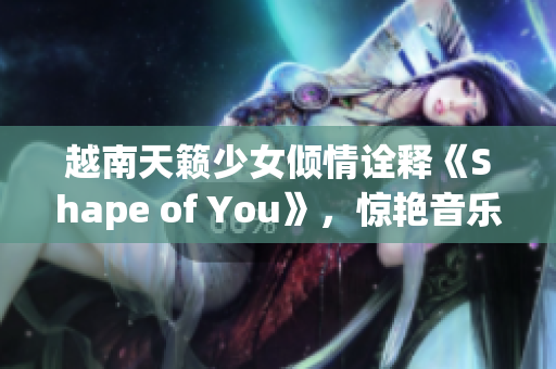 越南天籟少女傾情詮釋《Shape of You》，驚艷音樂(lè)界