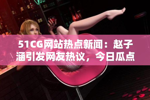 51CG網(wǎng)站熱點(diǎn)新聞：趙子涵引發(fā)網(wǎng)友熱議，今日瓜點(diǎn)大揭秘