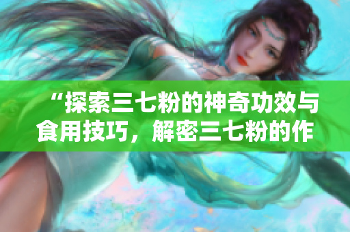 “探索三七粉的神奇功效與食用技巧，解密三七粉的作用與吃法”
