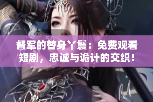 督軍的替身丫鬟：免費(fèi)觀看短劇，忠誠(chéng)與詭計(jì)的交織！