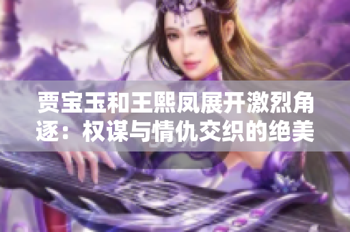 賈寶玉和王熙鳳展開激烈角逐：權(quán)謀與情仇交織的絕美對(duì)決