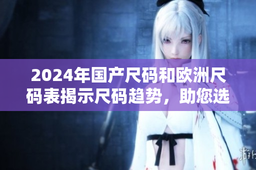 2024年國(guó)產(chǎn)尺碼和歐洲尺碼表揭示尺碼趨勢(shì)，助您選購(gòu)合身衣物