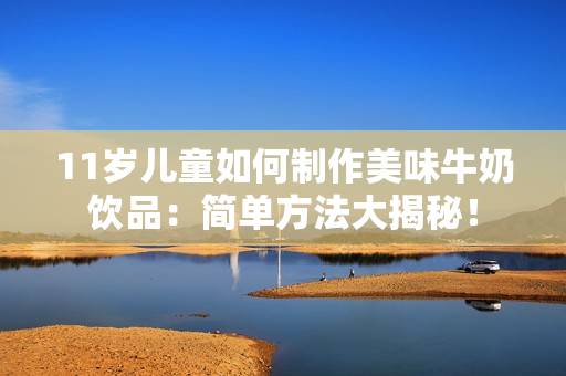 11歲兒童如何制作美味牛奶飲品：簡(jiǎn)單方法大揭秘！