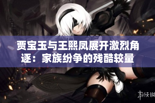 賈寶玉與王熙鳳展開激烈角逐：家族紛爭(zhēng)的殘酷較量