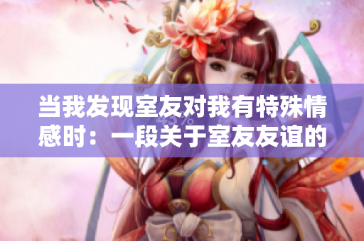 當(dāng)我發(fā)現(xiàn)室友對(duì)我有特殊情感時(shí)：一段關(guān)于室友友誼的微妙故事