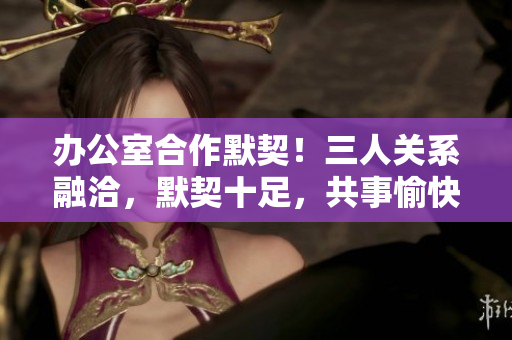 辦公室合作默契！三人關(guān)系融洽，默契十足，共事愉快