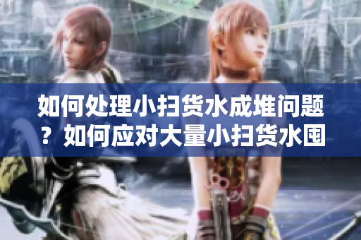 如何處理小掃貨水成堆問題？如何應(yīng)對(duì)大量小掃貨水囤積？