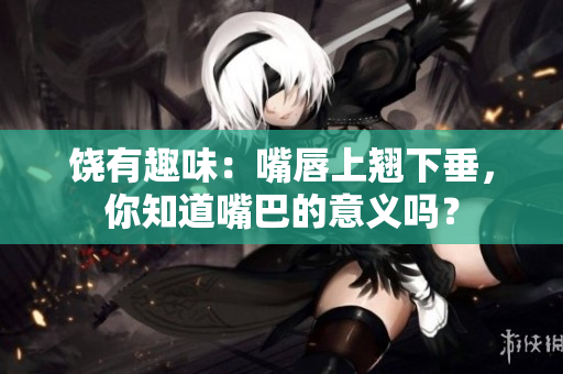 饒有趣味：嘴唇上翹下垂，你知道嘴巴的意義嗎？